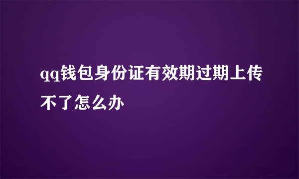 qq钱包身份证有效期过期上传不了怎么办