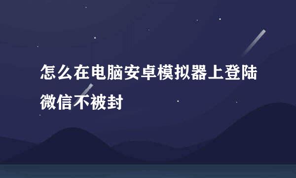 怎么在电脑安卓模拟器上登陆微信不被封