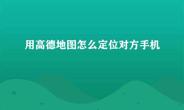 用高德地图怎么定位对方手机