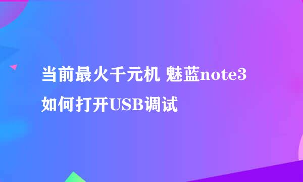 当前最火千元机 魅蓝note3 如何打开USB调试