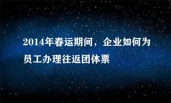 2014年春运期间，企业如何为员工办理往返团体票