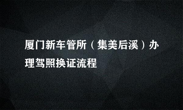 厦门新车管所（集美后溪）办理驾照换证流程
