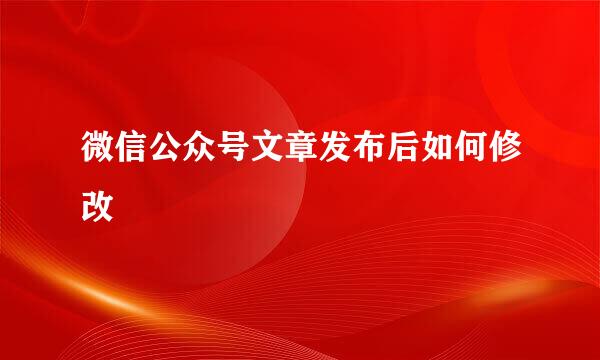 微信公众号文章发布后如何修改