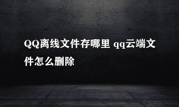 QQ离线文件存哪里 qq云端文件怎么删除