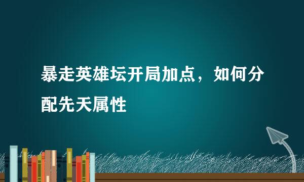 暴走英雄坛开局加点，如何分配先天属性