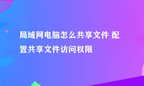 局域网电脑怎么共享文件 配置共享文件访问权限