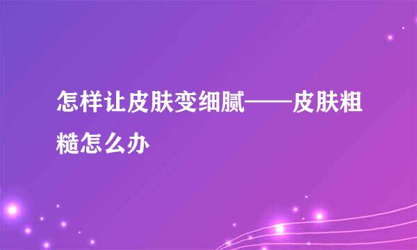 怎样让皮肤变细腻——皮肤粗糙怎么办
