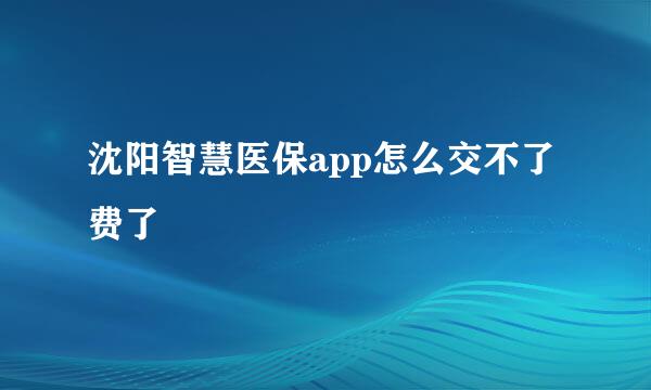沈阳智慧医保app怎么交不了费了