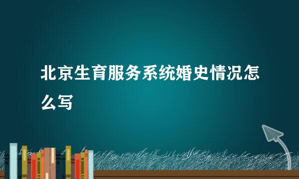北京生育服务系统婚史情况怎么写
