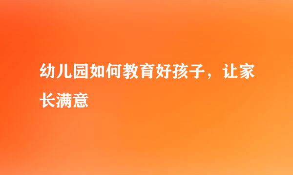 幼儿园如何教育好孩子，让家长满意