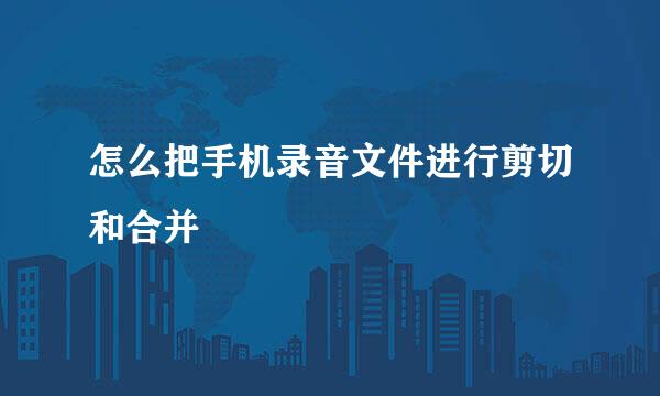 怎么把手机录音文件进行剪切和合并