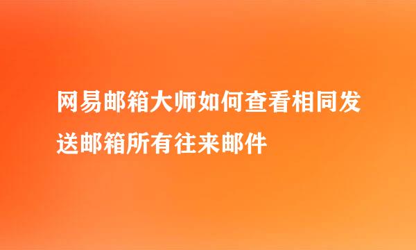 网易邮箱大师如何查看相同发送邮箱所有往来邮件