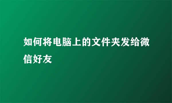 如何将电脑上的文件夹发给微信好友