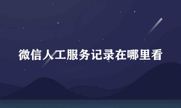 微信人工服务记录在哪里看
