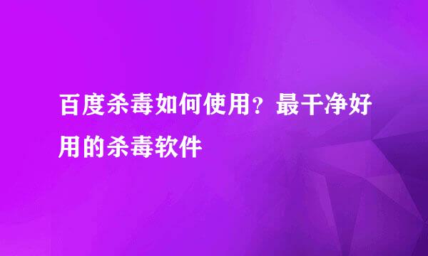 百度杀毒如何使用？最干净好用的杀毒软件