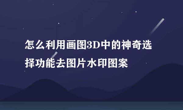 怎么利用画图3D中的神奇选择功能去图片水印图案