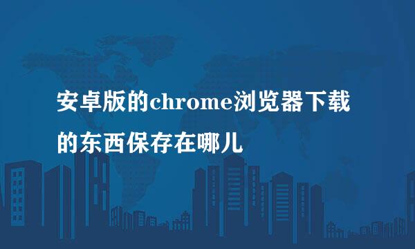安卓版的chrome浏览器下载的东西保存在哪儿