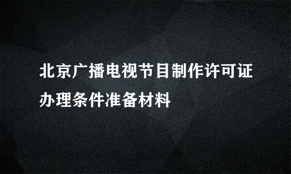 北京广播电视节目制作许可证办理条件准备材料