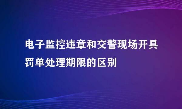电子监控违章和交警现场开具罚单处理期限的区别