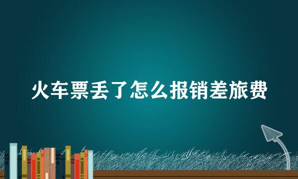 火车票丢了怎么报销差旅费
