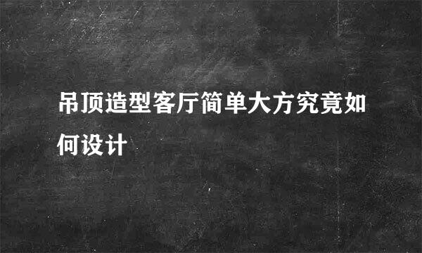 吊顶造型客厅简单大方究竟如何设计