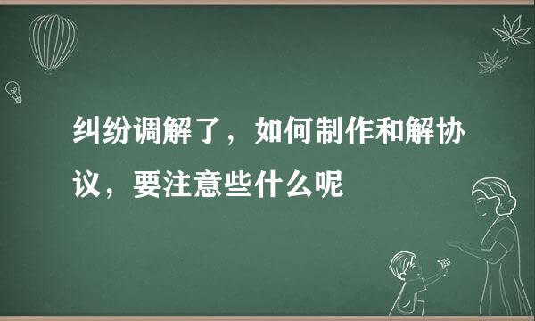 纠纷调解了，如何制作和解协议，要注意些什么呢
