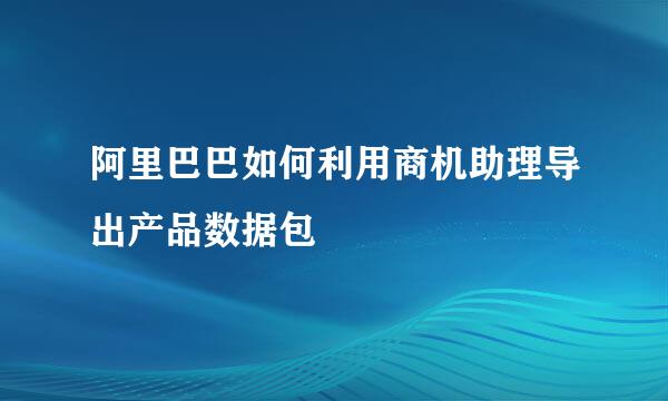 阿里巴巴如何利用商机助理导出产品数据包