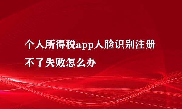 个人所得税app人脸识别注册不了失败怎么办