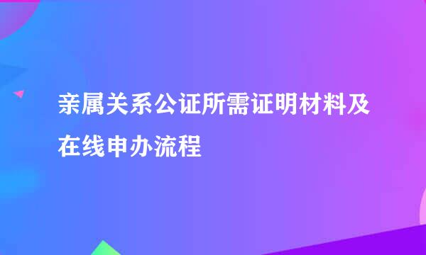 亲属关系公证所需证明材料及在线申办流程