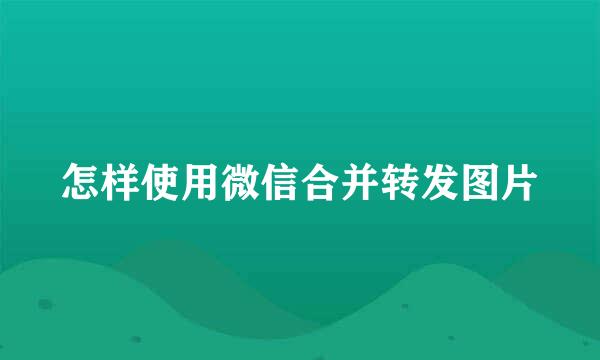 怎样使用微信合并转发图片