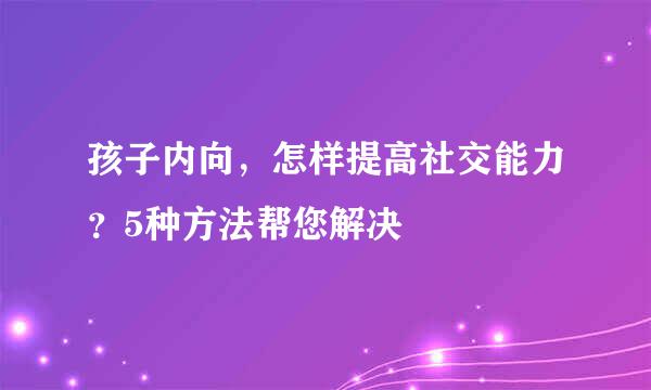 孩子内向，怎样提高社交能力？5种方法帮您解决