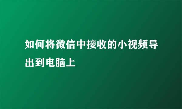 如何将微信中接收的小视频导出到电脑上