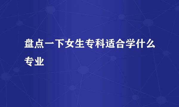 盘点一下女生专科适合学什么专业