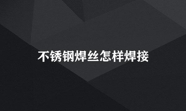 不锈钢焊丝怎样焊接