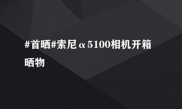 #首晒#索尼α5100相机开箱晒物