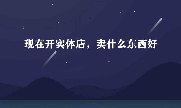 现在开实体店，卖什么东西好