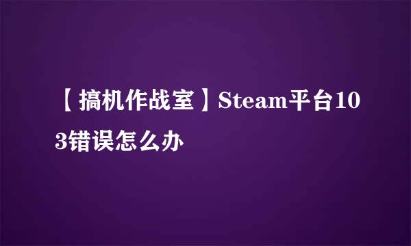 【搞机作战室】Steam平台103错误怎么办