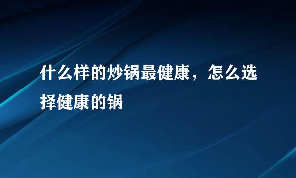 什么样的炒锅最健康，怎么选择健康的锅