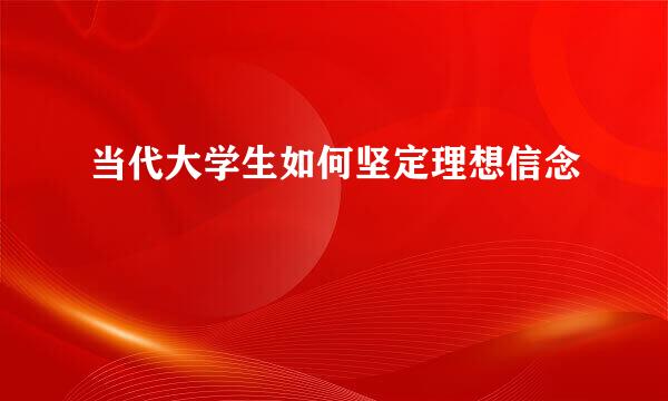 当代大学生如何坚定理想信念