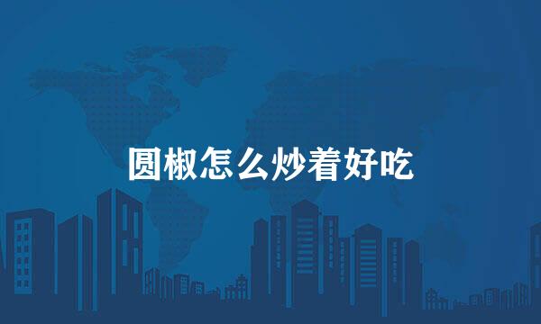 圆椒怎么炒着好吃