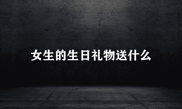 女生的生日礼物送什么