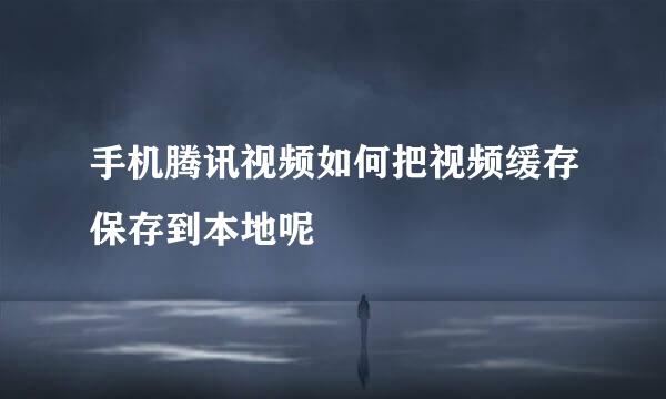 手机腾讯视频如何把视频缓存保存到本地呢