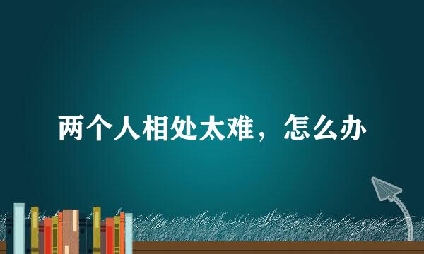 两个人相处太难，怎么办
