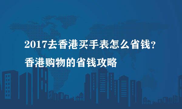 2017去香港买手表怎么省钱？香港购物的省钱攻略