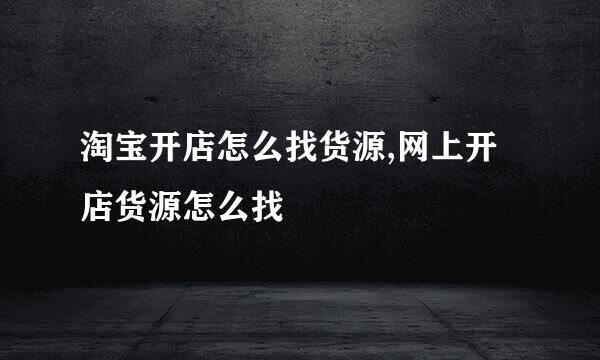 淘宝开店怎么找货源,网上开店货源怎么找