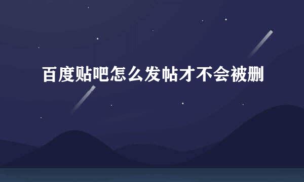 百度贴吧怎么发帖才不会被删
