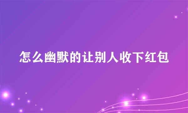 怎么幽默的让别人收下红包