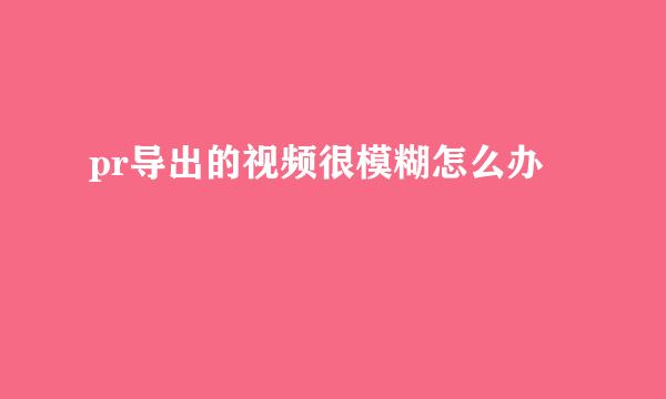 pr导出的视频很模糊怎么办