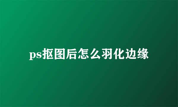 ps抠图后怎么羽化边缘