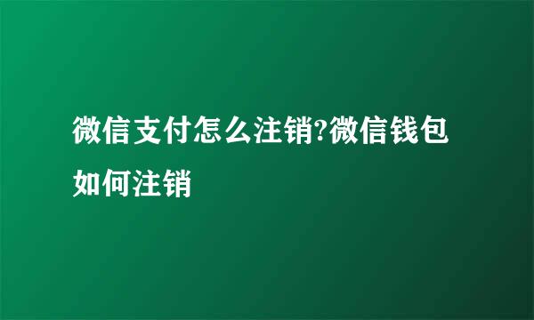 微信支付怎么注销?微信钱包如何注销